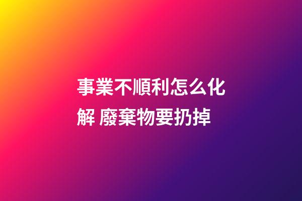 事業不順利怎么化解 廢棄物要扔掉